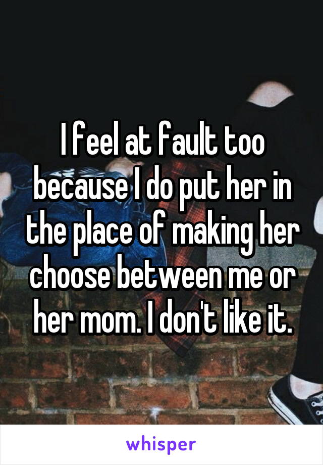 I feel at fault too because I do put her in the place of making her choose between me or her mom. I don't like it.