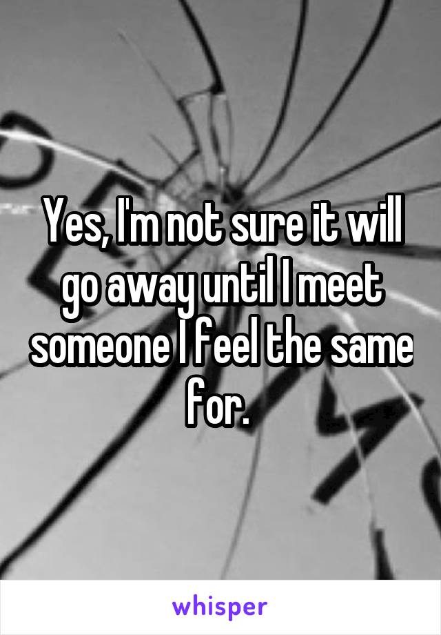 Yes, I'm not sure it will go away until I meet someone I feel the same for. 