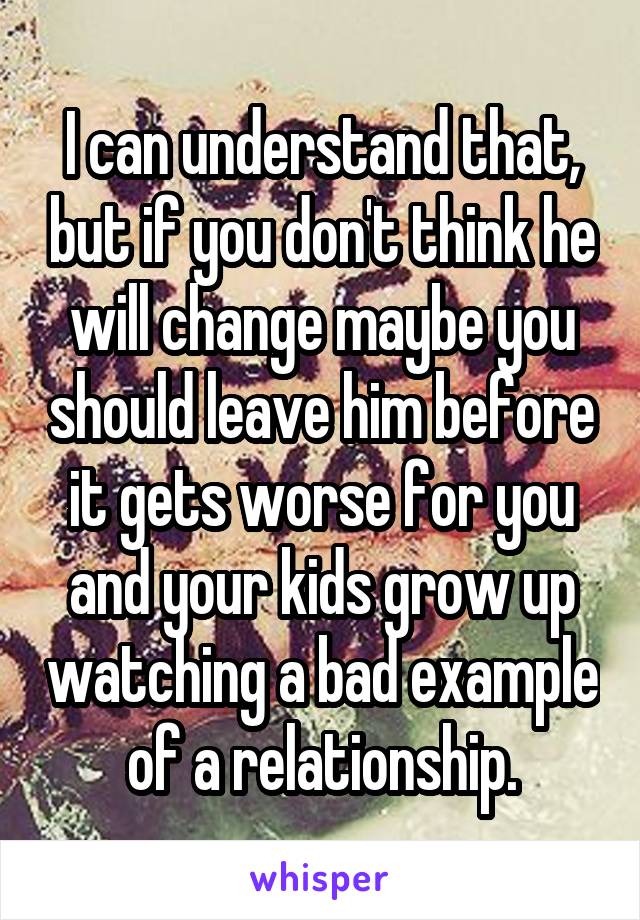 I can understand that, but if you don't think he will change maybe you should leave him before it gets worse for you and your kids grow up watching a bad example of a relationship.