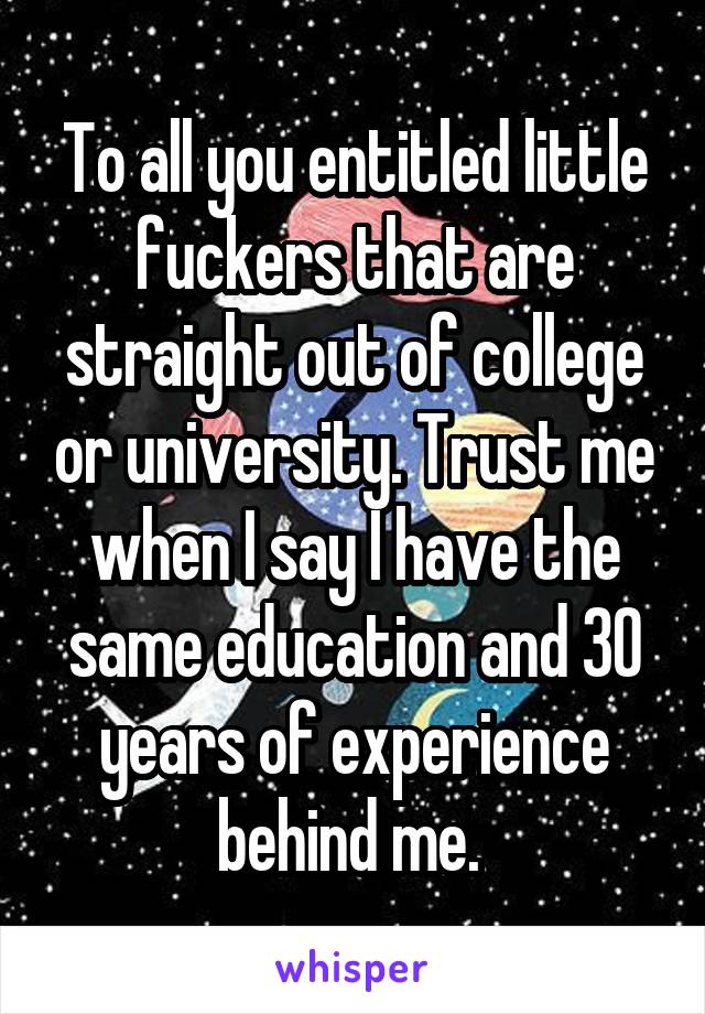 To all you entitled little fuckers that are straight out of college or university. Trust me when I say I have the same education and 30 years of experience behind me. 