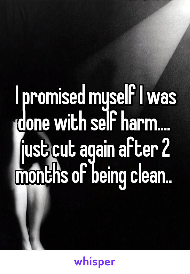 I promised myself I was done with self harm.... 
just cut again after 2 months of being clean.. 