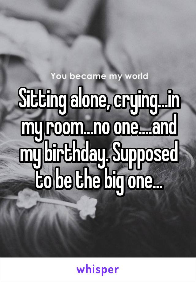 Sitting alone, crying...in my room...no one....and my birthday. Supposed to be the big one...