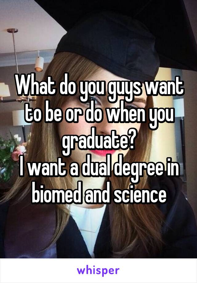 What do you guys want to be or do when you graduate?
I want a dual degree in biomed and science