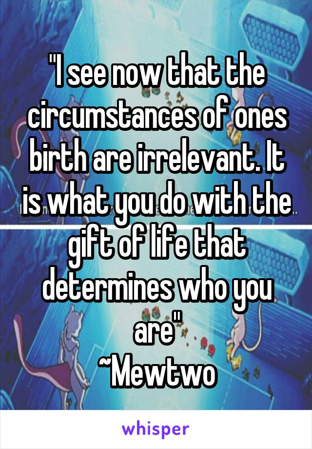 "I see now that the circumstances of ones birth are irrelevant. It is what you do with the gift of life that determines who you are"
~Mewtwo