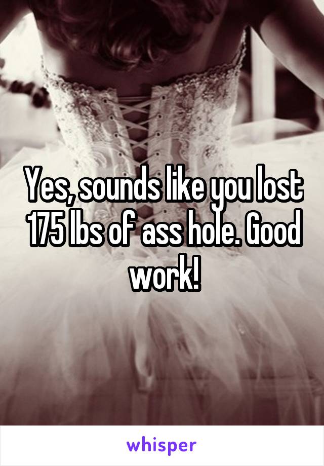 Yes, sounds like you lost 175 lbs of ass hole. Good work!