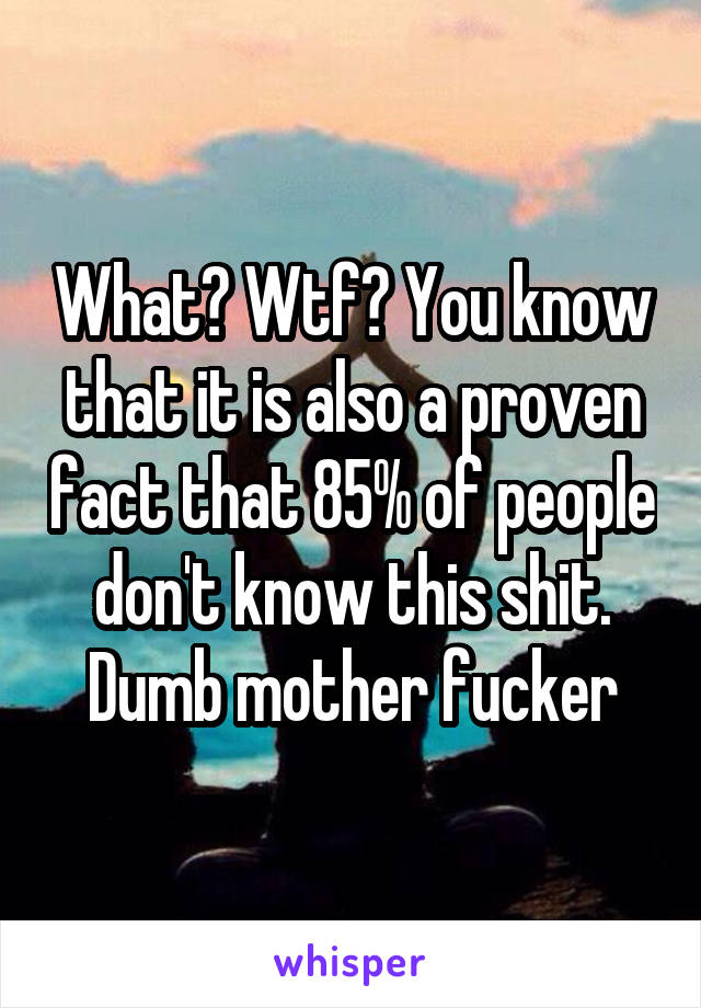 What? Wtf? You know that it is also a proven fact that 85% of people don't know this shit. Dumb mother fucker