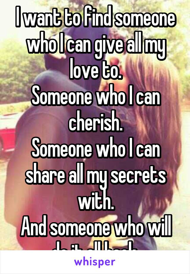 I want to find someone who I can give all my love to.
Someone who I can cherish.
Someone who I can share all my secrets with.
And someone who will do it all back.