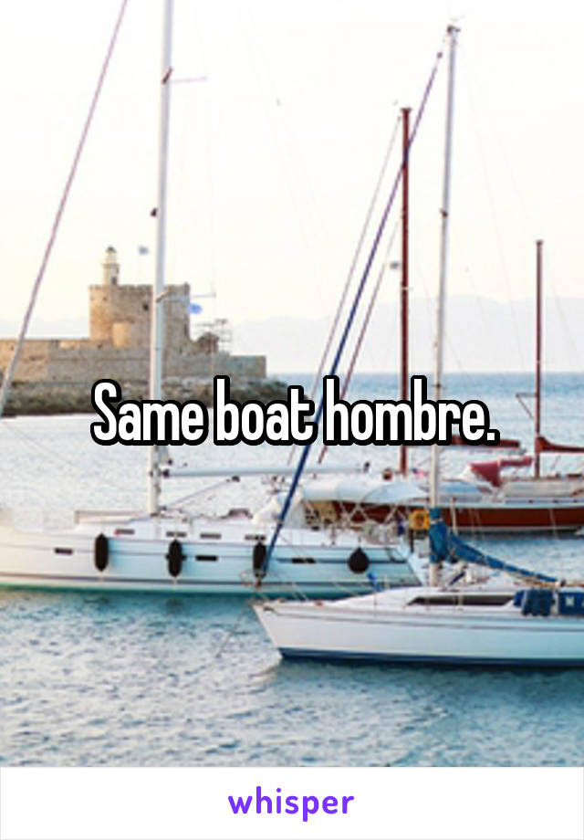 Same boat hombre.