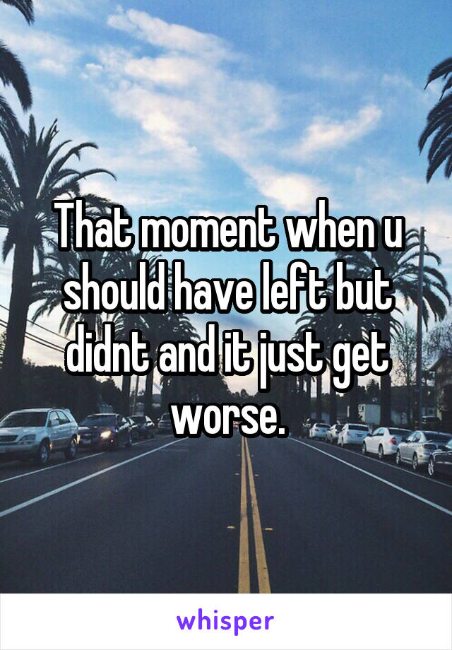 That moment when u should have left but didnt and it just get worse.