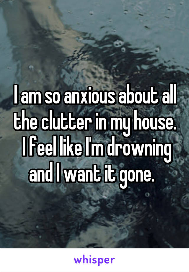 I am so anxious about all the clutter in my house.  I feel like I'm drowning and I want it gone.  