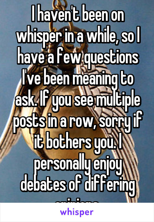 I haven't been on whisper in a while, so I have a few questions I've been meaning to ask. If you see multiple posts in a row, sorry if it bothers you. I personally enjoy debates of differing opinions.