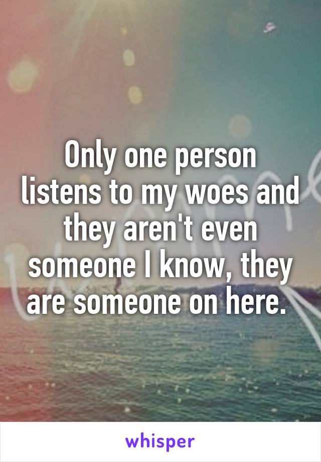 Only one person listens to my woes and they aren't even someone I know, they are someone on here. 