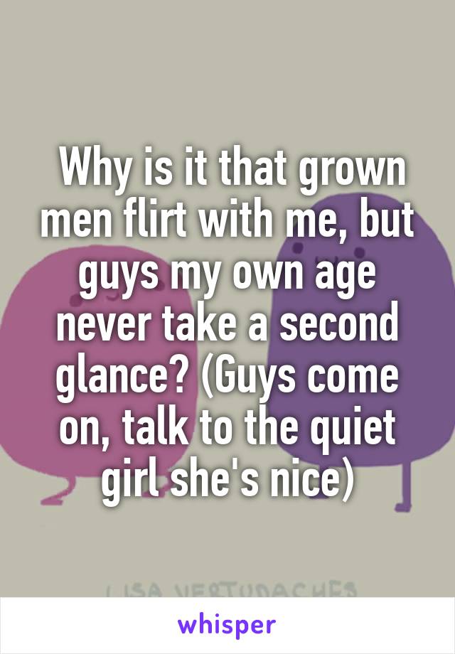  Why is it that grown men flirt with me, but guys my own age never take a second glance? (Guys come on, talk to the quiet girl she's nice)