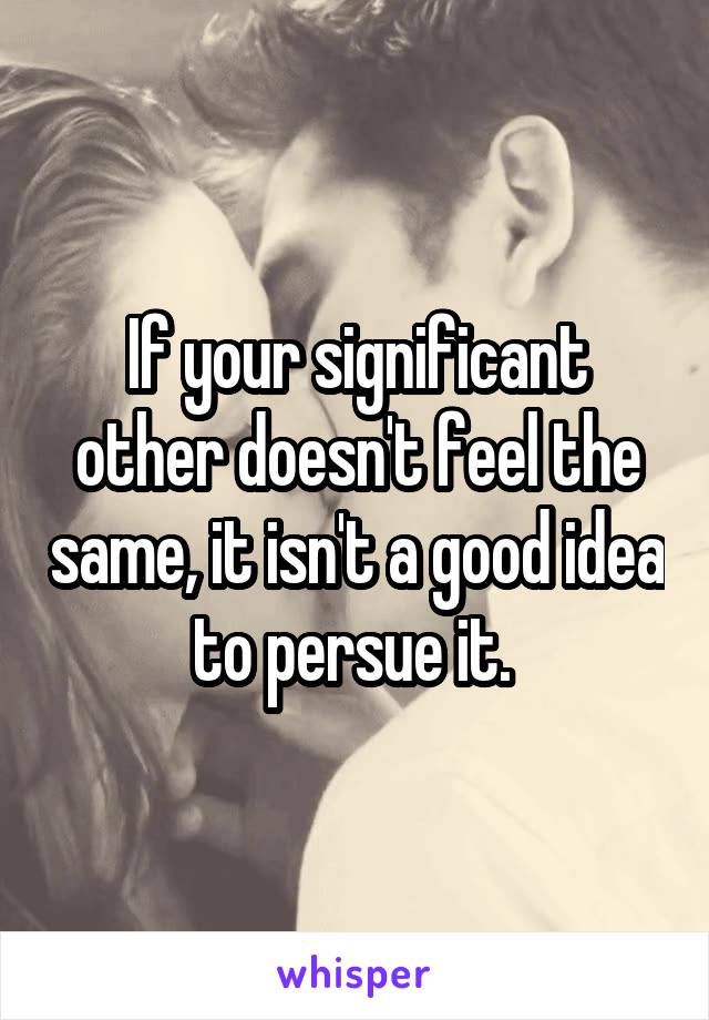 If your significant other doesn't feel the same, it isn't a good idea to persue it. 