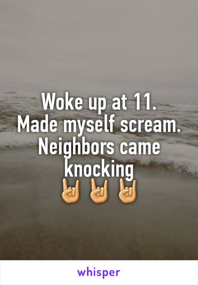 Woke up at 11.
Made myself scream.
Neighbors came knocking
🤘🤘🤘
