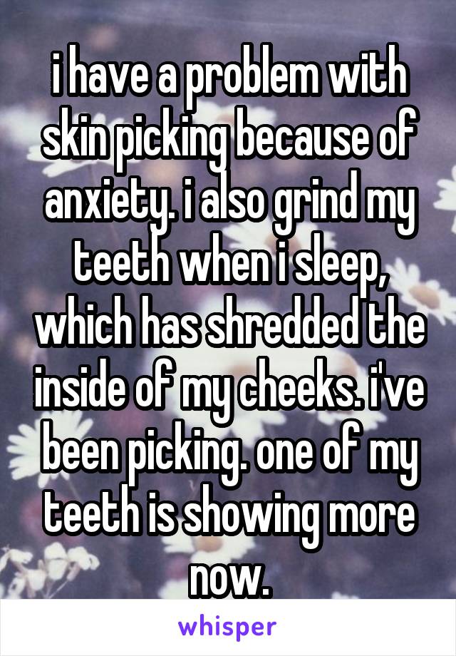 i have a problem with skin picking because of anxiety. i also grind my teeth when i sleep, which has shredded the inside of my cheeks. i've been picking. one of my teeth is showing more now.