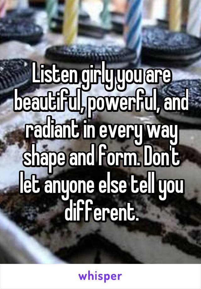 Listen girly you are beautiful, powerful, and radiant in every way shape and form. Don't let anyone else tell you different.