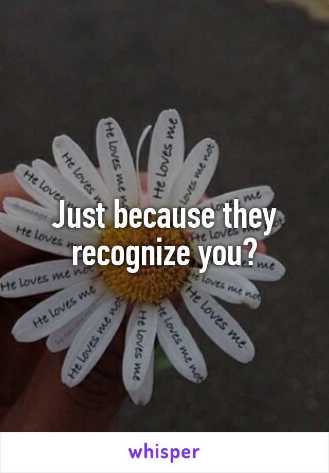 Just because they recognize you?