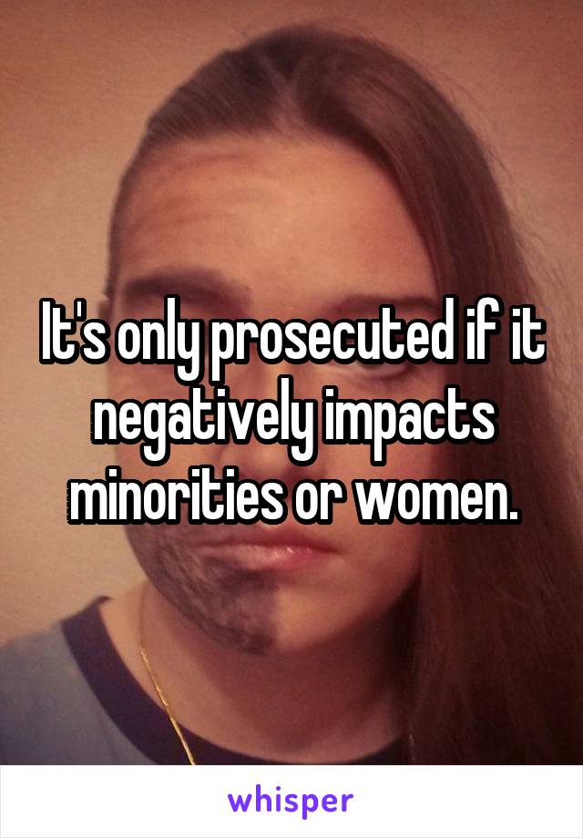 It's only prosecuted if it negatively impacts minorities or women.