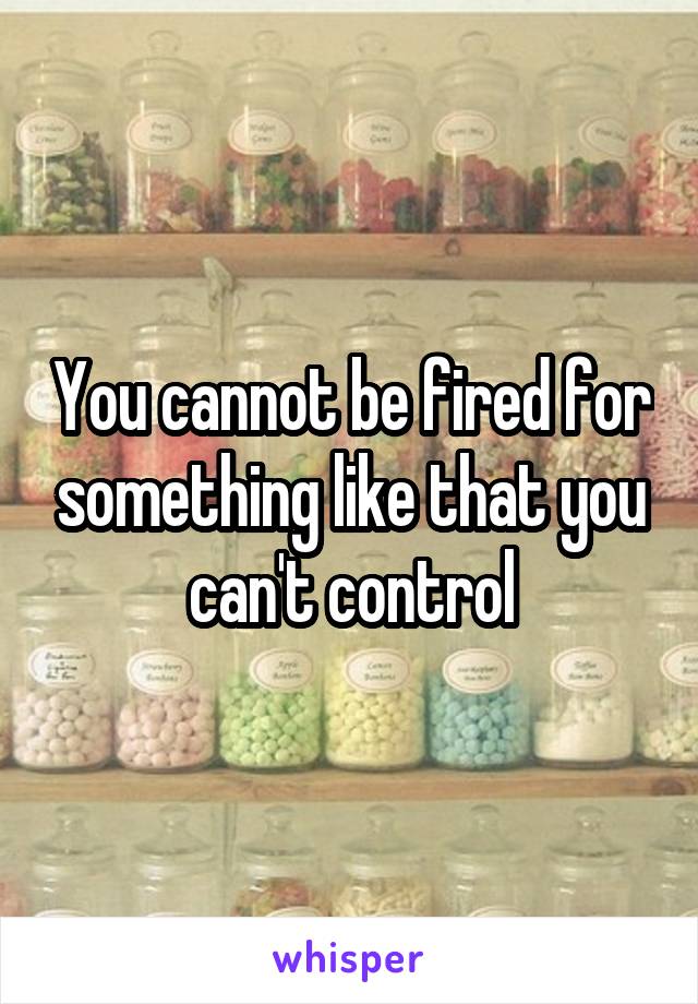 You cannot be fired for something like that you can't control