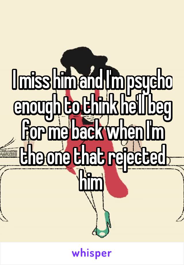 I miss him and I'm psycho enough to think he'll beg for me back when I'm the one that rejected him 