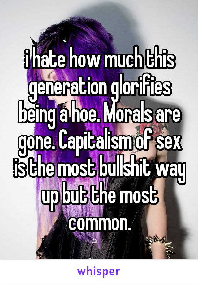 i hate how much this generation glorifies being a hoe. Morals are gone. Capitalism of sex is the most bullshit way up but the most common.