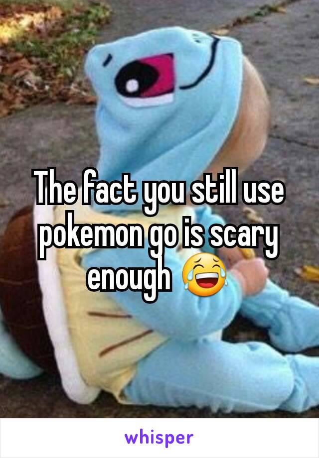 The fact you still use pokemon go is scary enough 😂