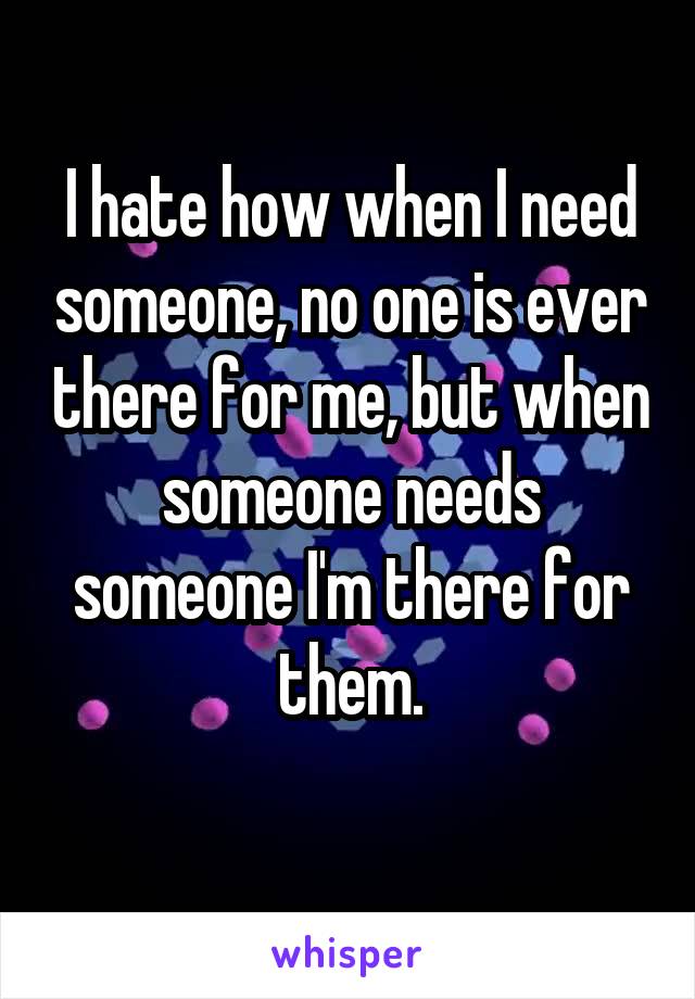 I hate how when I need someone, no one is ever there for me, but when someone needs someone I'm there for them.
