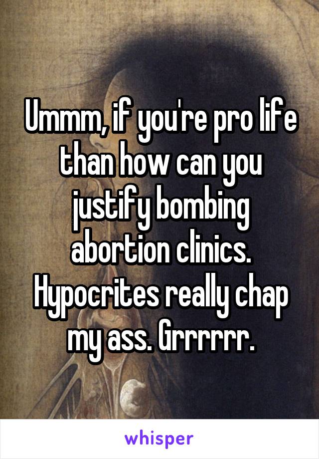 Ummm, if you're pro life than how can you justify bombing abortion clinics. Hypocrites really chap my ass. Grrrrrr.