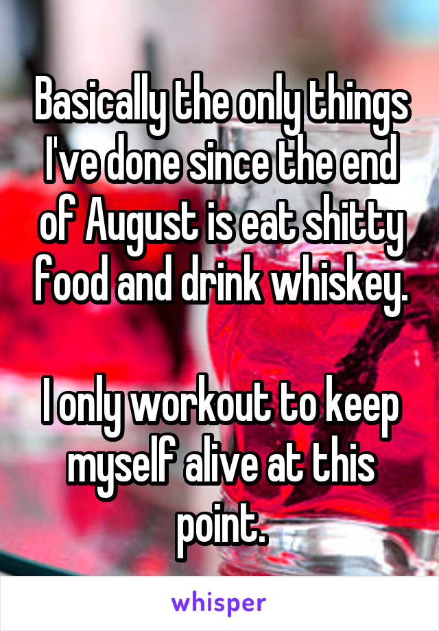 Basically the only things I've done since the end of August is eat shitty food and drink whiskey.

I only workout to keep myself alive at this point.