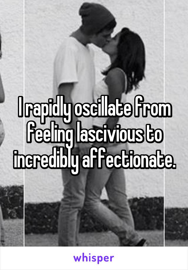 I rapidly oscillate from feeling lascivious to incredibly affectionate.