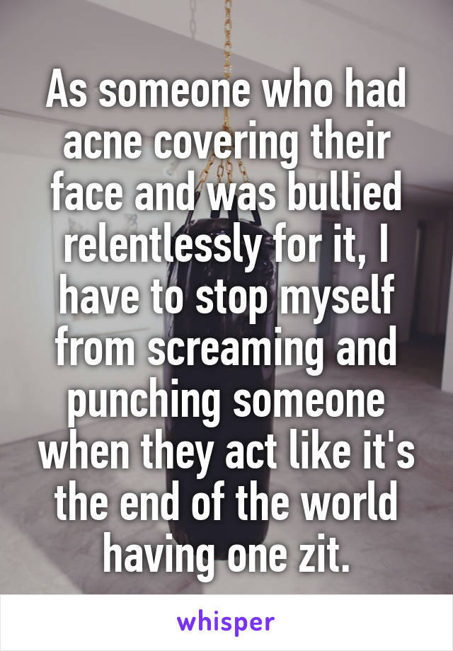 As someone who had acne covering their face and was bullied relentlessly for it, I have to stop myself from screaming and punching someone when they act like it's the end of the world having one zit.