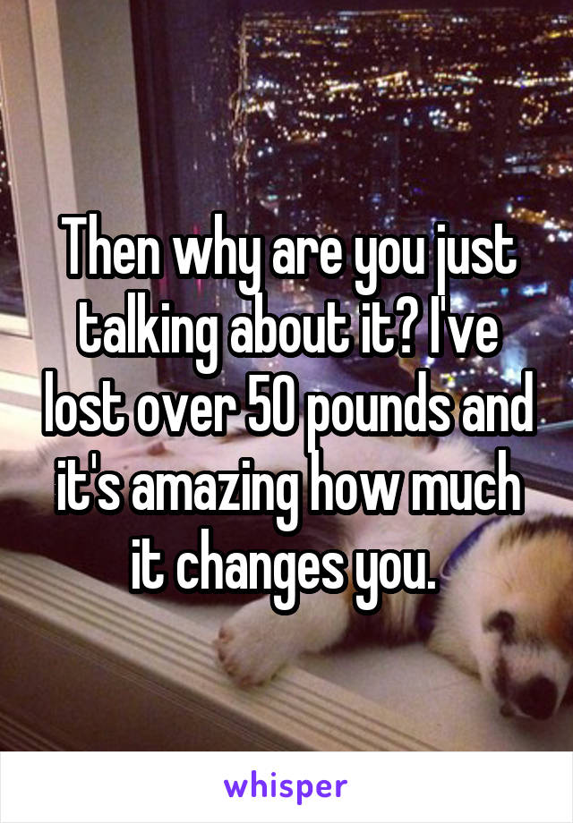 Then why are you just talking about it? I've lost over 50 pounds and it's amazing how much it changes you. 