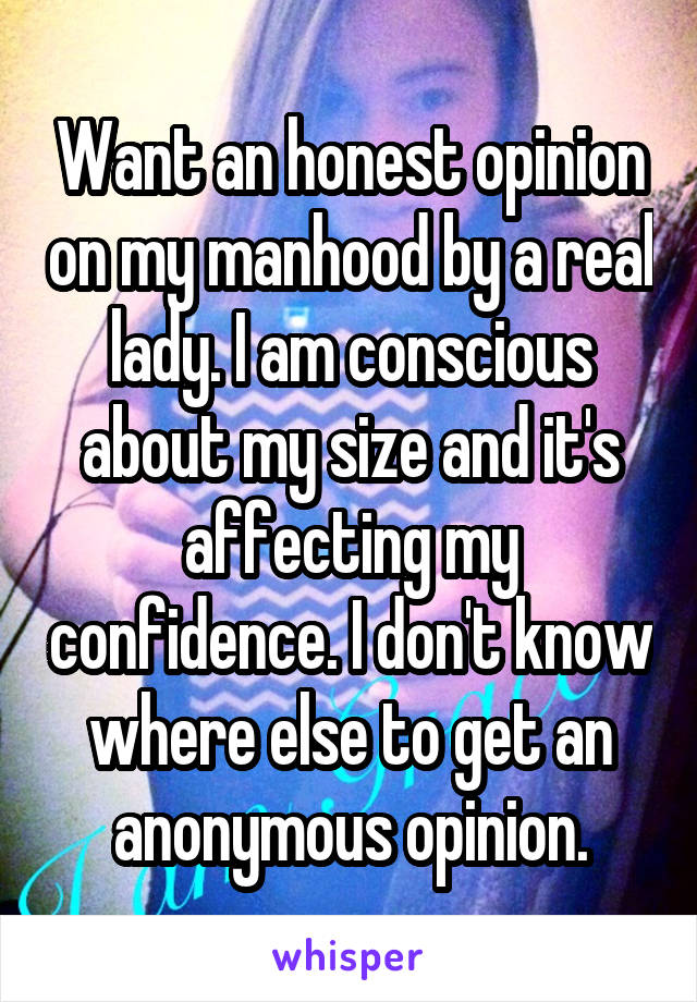 Want an honest opinion on my manhood by a real lady. I am conscious about my size and it's affecting my confidence. I don't know where else to get an anonymous opinion.