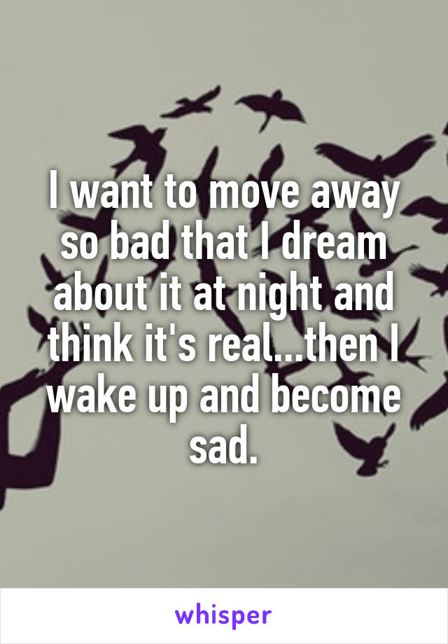 I want to move away so bad that I dream about it at night and think it's real...then I wake up and become sad.