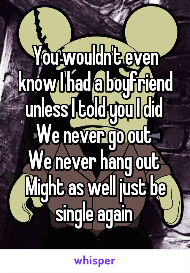 You wouldn't even know I had a boyfriend unless I told you I did 
We never go out 
We never hang out 
Might as well just be single again 