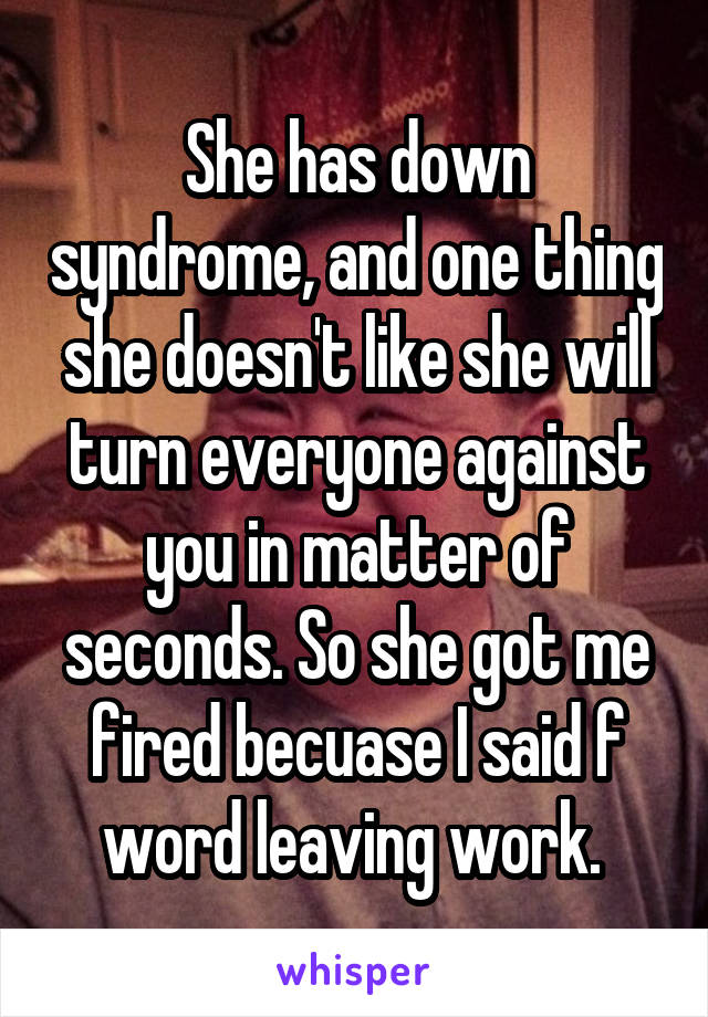 She has down syndrome, and one thing she doesn't like she will turn everyone against you in matter of seconds. So she got me fired becuase I said f word leaving work. 