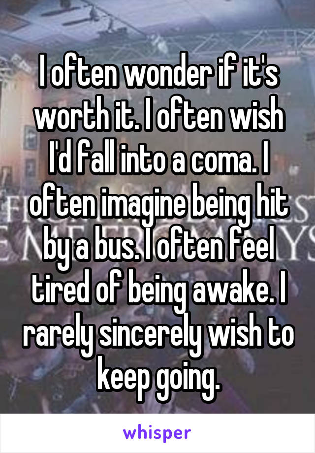 I often wonder if it's worth it. I often wish I'd fall into a coma. I often imagine being hit by a bus. I often feel tired of being awake. I rarely sincerely wish to keep going.
