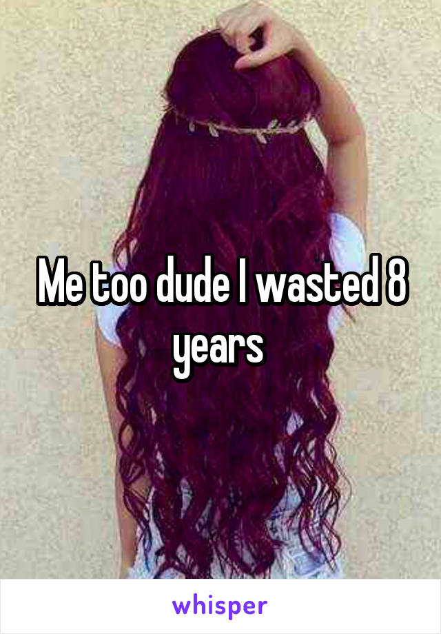 Me too dude I wasted 8 years 
