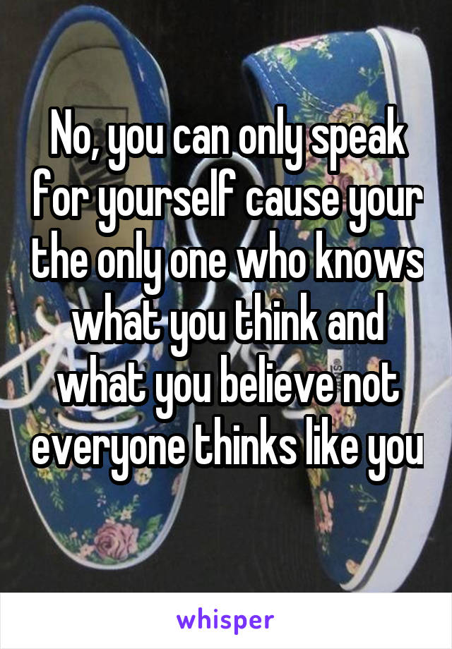 No, you can only speak for yourself cause your the only one who knows what you think and what you believe not everyone thinks like you 