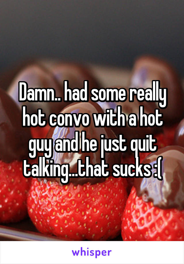 Damn.. had some really hot convo with a hot guy and he just quit talking...that sucks :(