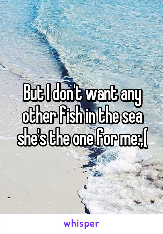 But I don't want any other fish in the sea she's the one for me:,(