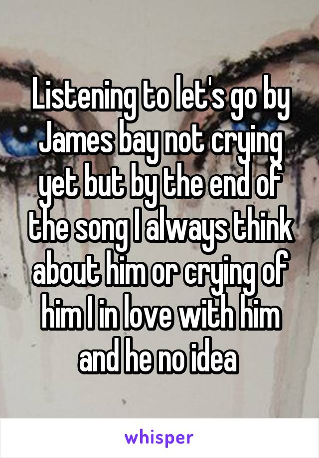 Listening to let's go by James bay not crying yet but by the end of the song I always think about him or crying of him I in love with him and he no idea 