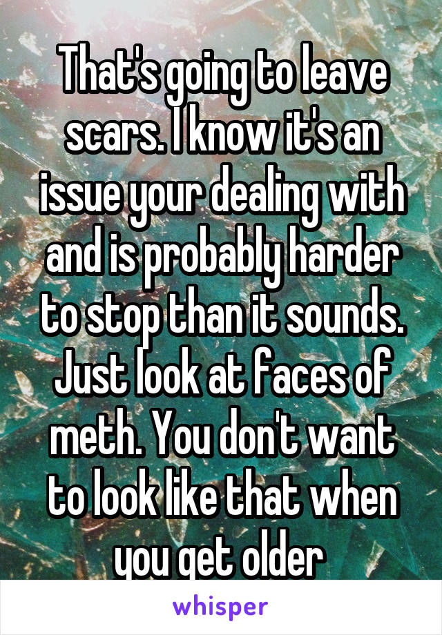 That's going to leave scars. I know it's an issue your dealing with and is probably harder to stop than it sounds. Just look at faces of meth. You don't want to look like that when you get older 