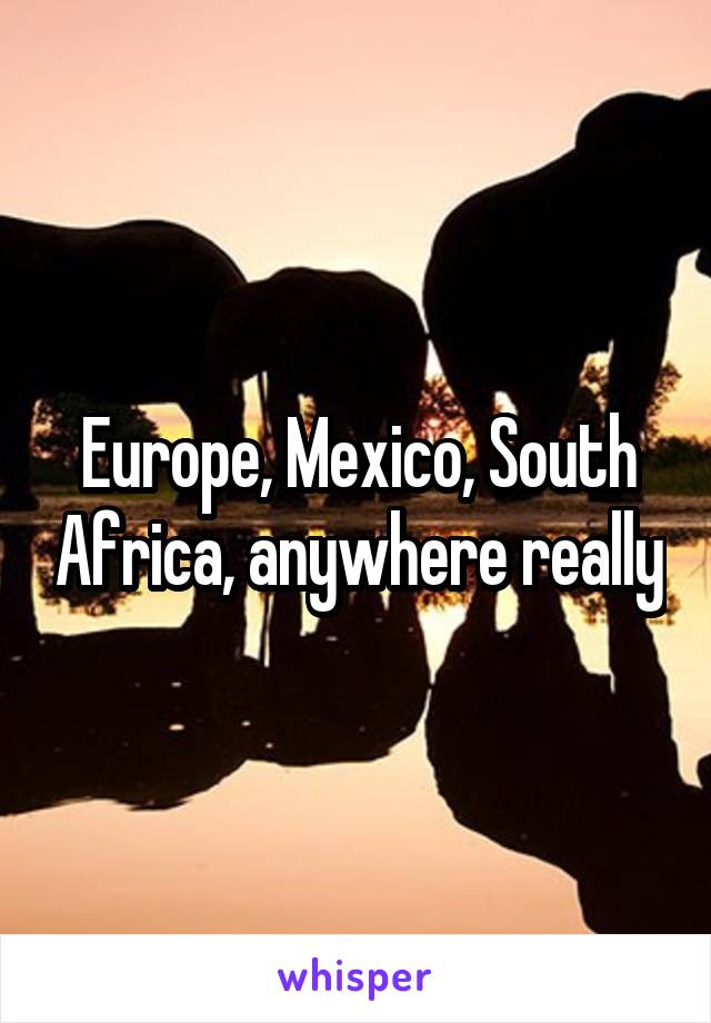 Europe, Mexico, South Africa, anywhere really