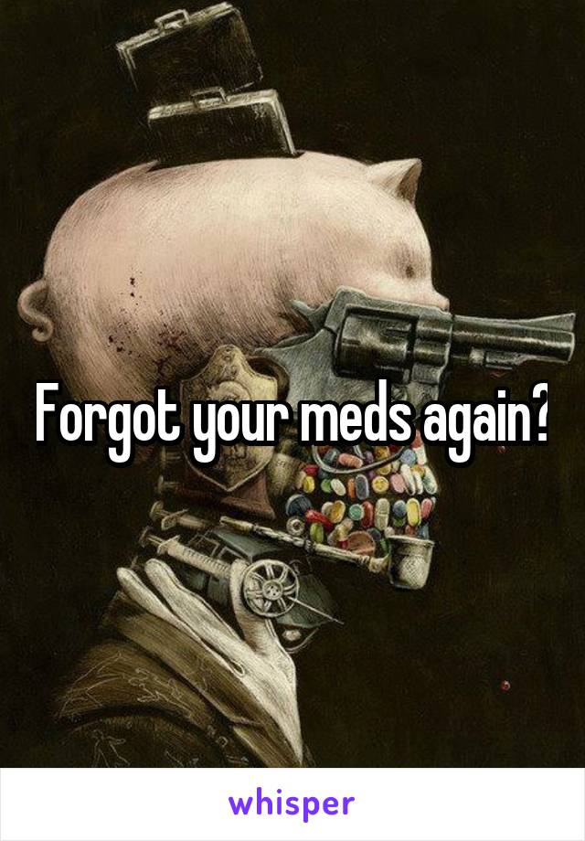 Forgot your meds again?