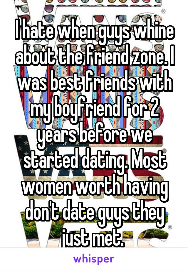 I hate when guys whine about the friend zone. I was best friends with my boyfriend for 2 years before we started dating. Most women worth having don't date guys they just met. 