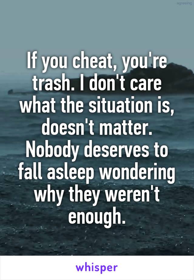 If you cheat, you're trash. I don't care what the situation is, doesn't matter. Nobody deserves to fall asleep wondering why they weren't enough.