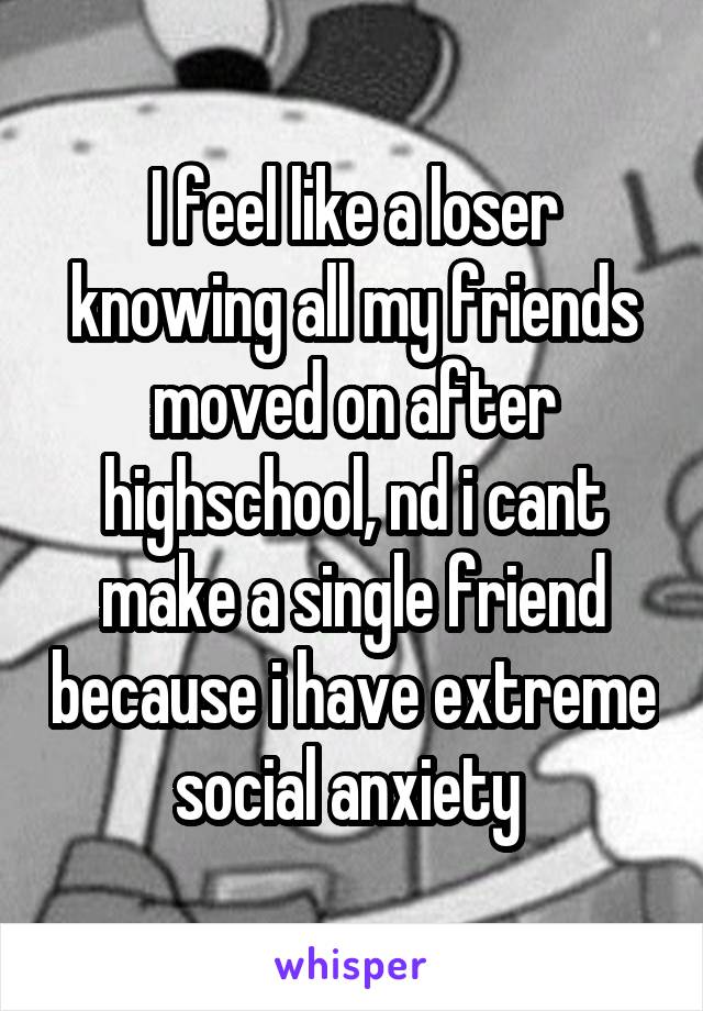 I feel like a loser knowing all my friends moved on after highschool, nd i cant make a single friend because i have extreme social anxiety 
