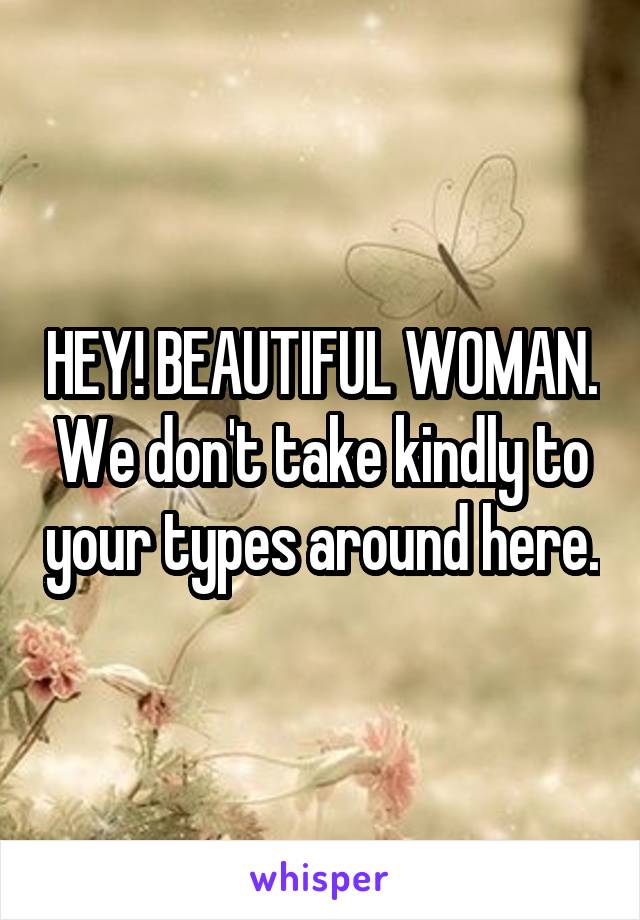 HEY! BEAUTIFUL WOMAN. We don't take kindly to your types around here.